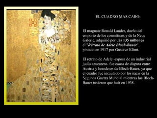 EL CUADRO MAS CARO: El magnate Ronald Lauder, dueño del emporio de los cosméticos y de la Neue Galerie, adquirió por u$s  135 millones el " Retrato de Adele Bloch-Bauer ",  pintado en 1917 por Gustave Klimt. El retrato de Adele -esposa de un industrial judío azucarero- fue causa de disputa entre Austria y herederos de Bloch-Bauer, ya que  el cuadro fue incautado por los nazis en la Segunda Guerra Mundial mientras los Bloch-Bauer tuvieron que huir en 1938.  