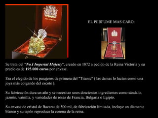 EL PERFUME MAS CARO: Se trata del " No.I Imperial Majesty ", creado en 1872 a pe dido  de la  R eina Victoria  y  su precio es de  195.000 euros  por envase. Era el e legido  de los pasajeros de primera del "Titanic" ( las damas lo lucían como una  joya más colgando del escote ). Su fabricación dura un año y se necesitan unos doscientos ingredientes como sándalo, jazmín, vainilla, y variedades de rosas de Francia, Bulgaria o Egipto. Su envase de cristal de Bacarat de 500 ml, de fabricación limitada, incluye un diamante blanco y su tapón reproduce la corona de la reina. 