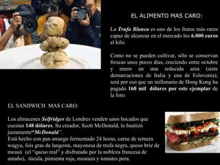 EL SANDWICH  MAS CARO: Los almacenes  Selfridges  de Londres venden unos bocados que cuestan  148 dólares . Su creador, Scott McDonald, lo bautizó justamente “ McDonald ” . Está hecho con pan amargo fermentado 24 horas, carne de ternera wagyu, fois gras de langosta, mayonesa de trufa negra, queso brie de meaux  (el “queso real” y disfrutado por la nobleza francesa de antaño),  rúcula, pimienta roja, mostaza y tomates pera. EL ALIMENTO MAS CARO:  La  Trufa Blanca  es uno de los frutos más raros capaz de alcanzar en el mercado los  6.000 euros  el kilo.  Como no se pueden cultivar, sólo se conservan frescas unos pocos días, creciendo entre octubre y enero en una reducida area (siete demarcaciones de Italia y una de Eslovenia); será por eso que un millonario de Hong Kong ha pagado  160 mil  dólares   por este ejemplar  de la foto. 