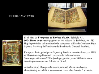 Es el libro de  Evangelios de Enrique el León , del siglo XII. 16 Millones de euros  se pagaron en una subasta de Sotheby's, en 1983.  Hoy la propiedad del manuscrito la comparten el Estado Germano, Baja Sajonia, Baviera y la Fundación del Patrimonio Cultural Prusiano. Enrique el León, príncipe de Sajonia y Baviera, mandó a hacer, en 1188, su libro de evangelios en el convento de Helmarshausen.  Sus monjes utilizaron 226 hojas de pergamino y sus 50 ilustraciones constituyen una muestra del arte medieval. Actualmente el libro pasa la mayor parte del año en una bóveda climatizada y se exhibe a lo sumo una vez al año, durante 6 semanas. EL LIBRO MAS CARO: 