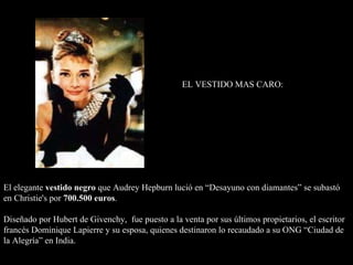 El elegante  vestido negro  que Audrey Hepburn lució en “Desayuno con diamantes” se subastó en Christie's por  700.500 euros . Diseñado por Hubert de Givenchy,  fue puesto a la venta por sus últimos propietarios, el escritor francés Dominique Lapierre y su esposa, quienes destinaron lo recaudado a su ONG “Ciudad de la Alegría” en India. EL VESTIDO MAS CARO: 