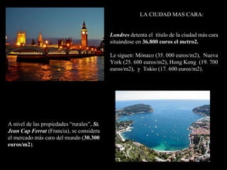 LA CIUDAD MAS CARA: Londres   detenta el  título de la ciudad más cara situándose en  36.800 euros el metro2. Le siguen: Mónaco (35. 000 euros/m2),  Nueva York (25. 600 euros/m2), Hong Kong  (19. 700 euros/m2),  y  Tokio (17. 600 euros/m2). A nivel de las propiedades “rurales”,  St. Jean Cap Ferrat  (Francia), se considera  el mercado más caro del mundo ( 30.300 euros/m2 ).    