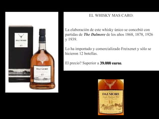 EL WHISKY MAS CARO:  La elaboración de este whisky único se concebió con partidas de  The Dalmore  de los años 1868, 1878, 1926  y 1939.  Lo ha importado y comercializado Freixenet y sólo se hicieron 12 botellas.  El precio? Superior a  39.000 euros .  
