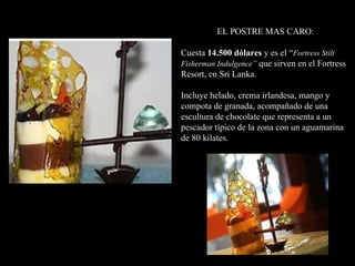EL POSTRE MAS CARO: Cuesta  14.500 dólares  y es el “ Fortress Stilt Fisherman Indulgence”  que sirven en el Fortress Resort, en Sri Lanka. Incluye helado, crema irlandesa, mango y compota de granada, acompañado de una escultura de chocolate que representa a un pescador típico de la zona con un aguamarina de 80 kilates.  
