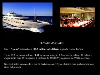 EL YATE MAS CARO: Es el  “Alysia ”  valorado en  116.7 millones de dólares  según la revista Forbes.  Tiene 85.3 metros de eslora, 14.44 metros de manga,  3.7 metros de calado, 18 cabinas, alojamiento para 36 pasajeros,  2 motores de 2750 CV y consumo de 690 litros /hora.  Su constructor, Andreas Liveras, ha hecho más de 12 yates lujosos para los hombres más  ricos del planeta. 