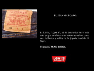 EL JEAN MAS CARO: El Levi´s,  " Type 1 “, se ha convertido en el más caro ya que para hacerlo se usaron materiales como oro, brillantes y rubíes de la joyería brasileña H Stern. Su precio?  85.000 dólares. 