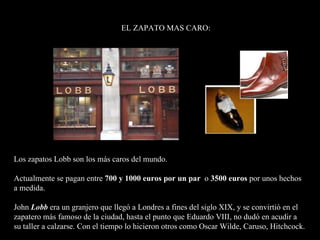 Los zapatos Lobb son los más caros del mundo. Actualmente se pagan entre  700 y 1000 euros por un par   o  3500 euros  por unos hechos  a medida.   John  Lobb  era un granjero que llegó a Londres a fines del siglo XIX, y se convirtió en el zapatero más famoso de la ciudad, hasta el punto que Eduardo VIII, no dudó en acudir a  su taller a calzarse. Con el tiempo lo hicieron otros como Oscar Wilde, Caruso, Hitchcock.  EL ZAPATO MAS CARO: 