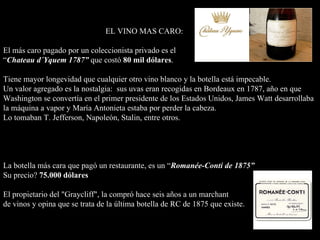 EL VINO MAS CARO: El más caro pagado por un coleccionista privado es el  “ Chateau d´ Yquem 1787 ”  que costó  80 mil dólares . T iene mayor longevidad que cualquier otro vino  blanco  y la botella está impecable.  Un valor agregado  es la  nostalgia:  su s uvas eran recogidas en Bordeaux en 1787, año en que   Washington se convertía en el primer presidente de los Estados Unidos, James Watt desarrollaba la máquina a vapor y María Antonieta estaba  por  perder la cabeza.   Lo tomaban T. Jefferson, Napoleón, Stalin, entre otros.     La botella más cara que pagó un restaurante, es un  “ Romanée-Conti de 1875 ”   Su precio?  75.000 dólares   El propietario del "Graycliff",  la compró  hace seis años a un marchant  de vinos  y  opina que se trata de la última botella de RC de 1875 que existe .      