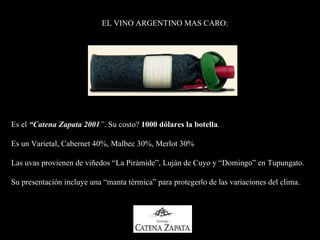 EL VINO ARGENTINO MAS CARO: Es el   “ Catena Zapata 2001 ” .  Su costo?  1000 dólares la botella . Es un  Varietal ,  Cabernet 40%,   Malbec 30%,   Merlot 30%  Las uvas provienen de viñedos  “ La Pirámide ” , Luján de Cuyo   y  “ Domingo ” en  Tupungato.  Su presentación incluye una “manta térmica” para protegerlo de las variaciones del clima. 