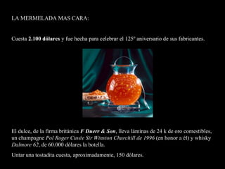 La mermelada más cara del mundo: 2.100 dólares hecha para celebrar el 125º aniversario de sus fabricantes.  El dulce, de la firma británica F Duerr & Son, lleva láminas de 24  quilates de oro comestibles, un champagne Pol Roger Cuvée  Sir Winston Churchill de 1996, en honor a él y whisky Dalmore 62, de la casa Whyte & Mackay de 60.000 dólares la botella.  Untar una tostada cuesta, aproximadamente, 150 dólares    La mermelada más cara del mundo: 2.100 dólares hecha para celebrar el 125º aniversario de sus fabricantes.  El dulce, de la firma británica F Duerr & Son, lleva láminas de 24  quilates de oro comestibles, un champagne Pol Roger Cuvée  Sir Winston Churchill de 1996, en honor a él y whisky Dalmore 62, de la casa Whyte & Mackay de 60.000 dólares la botella.  Untar una tostada cuesta, aproximadamente, 150 dólares    L A MERMELADA MAS CARA :  Cuesta  2.100 dólares   y fue  hecha para celebrar el 125º aniversario de sus fabricantes. El dulce, de la firma británica  F Duerr & Son , lleva láminas de 24  k  de oro comestibles, un champagne  Pol Roger Cuvée Sir Winston Churchill de 1996  ( en honor  a  él )  y whisky  Dalmore 62 ,  de  60.000 dólares la botella.  Untar una tostad it a cuesta, aproximadamente, 150 dólares .     