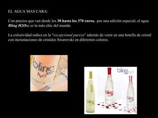 EL AGUA MAS CARA: Con precios que van desde los  30 hasta los 370 euros ,   por una edición especial, el agua  Bling H2O se  es  la más chic del mundo. La exlusividad radica en la " excepcional pureza " además de venir en una botella de cristal con incrustaciones de cristales Swarovski en diferentes colores.      