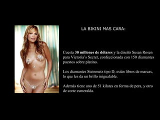 LA BIKINI MAS CARA:  Cuesta  30 millones de dólares  y la diseñó Susan Rosen para Victoria’s Secret, confeccionada con 150 diamantes puestos sobre platino. Los diamantes Steinmetz tipo D, están libres de marcas,  lo que les da un brillo inigualable. Además tiene uno de 51 kilates en forma de pera, y otro de corte esmeralda. 