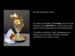EL HELADO MAS CARO:   Se vende en la heladería  “Serendipity ” de New York.  Su precio es de  1.000 dólares ,  y está servido  en una copa de cristal de Baccarat con una cucharita de oro.    Es helado de vainilla de Tahití y Madagascar  con  hojas de oro comestibles, chocolate, caramelos recubiertos en oro, trufas y caviar.   