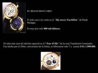EL RELOJ MAS CARO: El más caro a la venta es el  “ Sky moon Tourbillon ”  de Patek Philippe . Es tuyo por solo  800 mil dólares . El reloj más caro de edición especial es el  “Tour D´Ille ”  de la casa Vaucheron Constantin. Fue hecho por el 20mo. aniversario de la firma, se fabricaron solo 7 y  cuesta  U$A 1.500.000. 