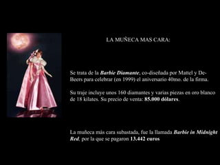 LA MUÑECA MAS CARA: Se trata de la  Barbie Diamante , co-diseñada por Mattel y De -  Beers para celebrar (en 1999)  el aniversario 40mo. de la firma. Su traje incluye unos 160 diamantes  y  varias pieza s  en oro blanco de 18 kilates. Su precio de venta:  85.000 dólares . La muñeca más cara  subastada,  fue la llamada  Barbie in Midnight Red ,  por la que se  pagaron   13.442 euros 