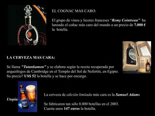 EL COGNAC MAS CARO:  El grupo de vinos y licores franceses  “ Remy Cointreau”  ha lanzado  el  coñac más caro  del mundo  a un precio   de  7.000 €    la  botella.   LA CERVEZA MAS CARA :   Se llama  "Tutankamon "  y se elabora según la receta recuperada por   arqueólogos de Cambridge en el Templo del Sol de Nefertiti, en Egipto.  Su precio ?   US$ 52  la botella  y se hace por encargo .   La cerveza  de  edición limitada  más cara es la   Samuel Adams Utopias .   S e fabricaron tan sólo 8.000 botellas en  el  2003. Cuesta unos  147 euros   la botella .   