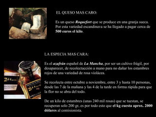 EL QUESO MAS CARO: Es un queso  Roquefort   que se produce en una granja sueca.  Por esta variedad escandinava se ha llegado a pagar  cerca de 500 euros el kilo .   LA ESPECIA MAS CARA: Es el  azafrán  español de  La Mancha , por ser un cultivo frágil, por desaparecer, de recolectacción a mano para no dañar los estambres rojos de una variedad de rosa violácea.  Se recolecta entre octubre a noviembre, entre 3 y hasta 10 personas, desde las 7 de la mañana y las 4 de la tarde en forma rápida para que la flor no se abra del todo. De un kilo de estambres  (unas  240 mil   rosas )   que se tuestan, se recuperan solo 200 gr, es por todo esto que  el kg cuesta aprox.   2000 dólares  a l comisionista.     