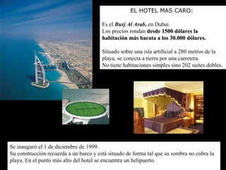 EL HOTEL MAS CARO: Es el  Burj Al Arab ,  en Dubai.  Los precios rondan  desde 1500 dólares la habitación más barata   a los 30.000 dólares .   Situado sobre una isla artificial a 280 metros de la playa, se conecta a tierra por una carretera. No tiene habitaciones simples sino 202 suites dobles.  Se inauguró el 1 de diciembre de 1999.  Su construcción recuerda a un barco y está situado de forma tal que su sombra no cubra la playa. En el punto más alto del hotel se encuentra un helipuerto.   