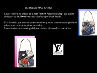 EL BOLSO MAS CARO: Louis Vuitton, ha creado el ‘ Louis Vuitton Parchwork Bag’  que cuesta alrededor de  30.000 euros  y fue diseñado por Mark Jacobs. Está formado por parte de quince modelos y así se crea un nuevo producto mientras se reciclan modelos atrasados. Los materiales son desde piel de cocodrilo a plumas de aves exóticas.  
