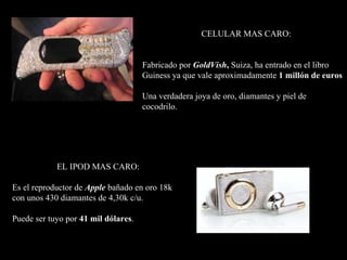 CELULAR MAS CARO:  Fabricado por  GoldVish ,  Suiza, ha entrado en el libro Guiness ya que vale aproximadamente  1 millón de euros Una verdadera joya de oro, diamantes y piel de cocodrilo. EL IPOD MAS CARO: Es el reproductor de  Apple  bañado en oro 18k con unos 430 diamantes de 4,30k c/u.  Puede ser tuyo por  41 mil dólares . 