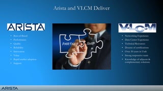 • Best-of-Breed
• Performance
• Quality
• Reliability
• Innovation
• Value
• Rapid market adoption
• Support
Arista and VLCM Deliver
• Networking Experience
• Data Center Experience
• Technical Resources
• Dozens of certifications
• Over 30 years in Utah
• Strong responsive team
• Knowledge of adjacent &
complementary solutions
 