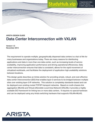 ARISTA DESIGN GUIDE
Data Center Interconnection with VXLAN
Version 1.0
November 2014
The requirement to operate multiple, geographically dispersed data centers is a fact of life for
many businesses and organizations today. There are many reasons for distributing
applications and data in more than one data center, such as increasing levels of service
availability, improving application performance and driving operational efficiencies. Data
center interconnection ensures that data is consistent, allows for the rapid movement of
virtualized workloads, and facilitates the deployment of application high availability solutions
between locations.
This design guide describes an Arista solution for providing simple, robust, and cost-effective
data center interconnection (DCI) that enables layer-2 services to be bridged between multiple
sites over existing layer-3 IP networks. This solution is completely standards-based and can
be deployed over existing routed TCP/IP transport networks. Based on multi-chassis link
aggregation (MLAG) and Virtual eXtensible Local Area Network (VXLAN), it provides a highly
available DCI framework for linking two or more data centers. It requires no special hardware
and can be deployed using any Arista switching hardware that supports VXLAN+MLAG.
 