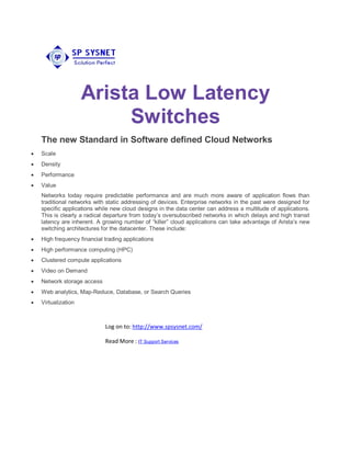Arista Low Latency
Switches
The new Standard in Software defined Cloud Networks
 Scale
 Density
 Performance
 Value
Networks today require predictable performance and are much more aware of application flows than
traditional networks with static addressing of devices. Enterprise networks in the past were designed for
specific applications while new cloud designs in the data center can address a multitude of applications.
This is clearly a radical departure from today’s oversubscribed networks in which delays and high transit
latency are inherent. A growing number of “killer” cloud applications can take advantage of Arista’s new
switching architectures for the datacenter. These include:
 High frequency financial trading applications
 High performance computing (HPC)
 Clustered compute applications
 Video on Demand
 Network storage access
 Web analytics, Map-Reduce, Database, or Search Queries
 Virtualization
Log on to: http://www.spsysnet.com/
Read More : IT Support Services
 