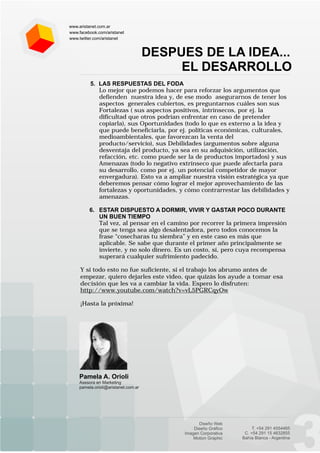 www.aristanet.com.ar
www.facebook.com/aristanet
www.twitter.com/aristanet


                                     DESPUES DE LA IDEA...
                                          EL DESARROLLO
          5. LAS RESPUESTAS DEL FODA
             Lo mejor que podemos hacer para reforzar los argumentos que
             defienden nuestra idea y, de ese modo asegurarnos de tener los
             aspectos generales cubiertos, es preguntarnos cuáles son sus
             Fortalezas ( sus aspectos positivos, intrínsecos, por ej. la
             dificultad que otros podrían enfrentar en caso de pretender
             copiarla), sus Oportunidades (todo lo que es externo a la idea y
             que puede beneficiarla, por ej. políticas económicas, culturales,
             medioambientales, que favorezcan la venta del
             producto/servicio), sus Debilidades (argumentos sobre alguna
             desventaja del producto, ya sea en su adquisición, utilización,
             refacción, etc. como puede ser la de productos importados) y sus
             Amenazas (todo lo negativo extrínseco que puede afectarla para
             su desarrollo, como por ej. un potencial competidor de mayor
             envergadura). Esto va a ampliar nuestra visión estratégica ya que
             deberemos pensar cómo lograr el mejor aprovechamiento de las
             fortalezas y oportunidades, y cómo contrarrestar las debilidades y
             amenazas.

         6. ESTAR DISPUESTO A DORMIR, VIVIR Y GASTAR POCO DURANTE
            UN BUEN TIEMPO
            Tal vez, al pensar en el camino por recorrer la primera impresión
            que se tenga sea algo desalentadora, pero todos conocemos la
            frase “cosecharas tu siembra” y en este caso es más que
            aplicable. Se sabe que durante el primer año principalmente se
            invierte, y no solo dinero. Es un costo, sí, pero cuya recompensa
            superará cualquier sufrimiento padecido.

     Y si todo esto no fue suficiente, si el trabajo los abrumo antes de
     empezar, quiero dejarles este video, que quizás los ayude a tomar esa
     decisión que les va a cambiar la vida. Espero lo disfruten:
     http://www.youtube.com/watch?v=vL5PGRCqyOw

     ¡Hasta la próxima!




    Pamela A. Orioli
    Asesora en Marketing
    pamela.orioli@aristanet.com.ar
 