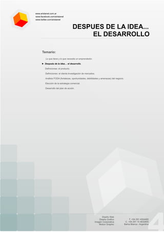 www.aristanet.com.ar
www.facebook.com/aristanet
www.twitter.com/aristanet


                                     DESPUES DE LA IDEA...
                                          EL DESARROLLO

      Temario:
         Lo que tiene y lo que necesita un emprendedor.

        Después de la idea… el desarrollo.

        Definiciones: el producto.

         Definiciones: el cliente.Investigación de mercados.

         Análisis FODA (fortalezas, oportunidades, debilidades y amenazas) del negocio.

         Elección de la estrategia comercial.

         Desarrollo del plan de acción.
 