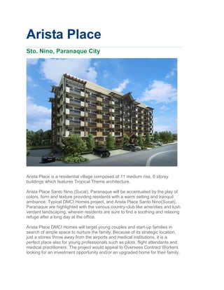 Arista Place
Sto. Nino, Paranaque City




Arista Place is a residential village composed of 11 medium rise, 6 storey
buildings which features Tropical Theme architecture.

Arista Place Santo Nino (Sucat), Paranaque will be accentuated by the play of
colors, form and texture providing residents with a warm setting and tranquil
ambiance. Typical DMCI Homes project, and Arista Place Santo Nino(Sucat),
Paranaque are highlighted with the various country-club like amenities and lush
verdant landscaping, wherein residents are sure to find a soothing and relaxing
refuge after a long day at the office.

Arista Place DMCI Homes will target young couples and start-up families in
search of ample space to nurture the family. Because of its strategic location,
just a stones throw away from the airports and medical institutions, it is a
perfect place also for young professionals such as pilots, flight attendants and
medical practitioners. The project would appeal to Oversees Contract Workers
looking for an investment opportunity and/or an upgraded home for their family.
 