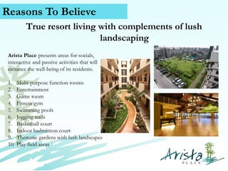 Reasons To Believe
True resort living with complements of lush
landscaping
Arista Place presents areas for socials,
interactive and passive activities that will
enhance the well-being of its residents.
1.
2.
3.
4.
5.
6.
7.
8.
9.
10.

Multi-purpose function rooms
Entertainment
Game room
Fitness gym
Swimming pools
Jogging trails
Basketball court
Indoor badminton court
Thematic gardens with lush landscapes
Play field areas

Contact Us (+63) 939 376 5915
www.caviterealstate.com

 