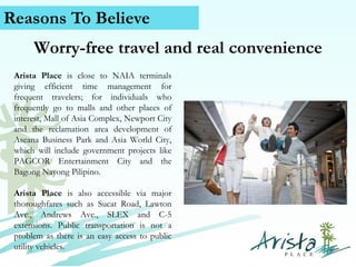 Reasons To Believe
Worry-free travel and real convenience
Arista Place is close to NAIA terminals
giving efficient time management for
frequent travelers; for individuals who
frequently go to malls and other places of
interest, Mall of Asia Complex, Newport City
and the reclamation area development of
Aseana Business Park and Asia World City,
which will include government projects like
PAGCOR Entertainment City and the
Bagong Nayong Pilipino.
Arista Place is also accessible via major
thoroughfares such as Sucat Road, Lawton
Ave., Andrews Ave., SLEX and C-5
extensions. Public transportation is not a
problem as there is an easy access to public
Contact vehicles.
utility Us (+63) 939 376 5915
www.caviterealstate.com

 