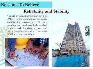 Reasons To Believe
Reliability and Stability
A smart investment decision avowed by
DMCI Homes’ commitment to quality
workmanship spanning over 50 years,
intending only to deliver high standard
products and first-class services, and
true value-for-money deals that offer
superior products at its best.

Contact Us (+63) 939 376 5915
www.caviterealstate.com

 