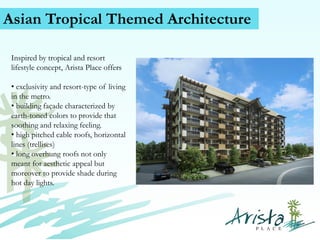 Asian Tropical Themed Architecture
Inspired by tropical and resort
lifestyle concept, Arista Place offers
• exclusivity and resort-type of living
in the metro.
• building façade characterized by
earth-toned colors to provide that
soothing and relaxing feeling.
• high pitched cable roofs, horizontal
lines (trellises)
• long overhung roofs not only
meant for aesthetic appeal but
moreover to provide shade during
hot day lights.
Contact Us (+63) 939 376 5915
www.caviterealstate.com

 