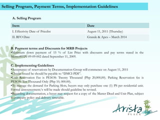 Selling Program, Payment Terms, Implementation Guidelines
A. Selling Program
Item

Date

I. Effectivity Date of Pricelist

August 11, 2011 (Thursday)

II. RFO Date

Grande & Apex – March 2014

B. Payment terms and Discounts for MRB Projects
•Minimum down payment of 15 % of List Price with discounts and pay terms stated in the
Memo#FIN-09-09-002 dated September 11, 2009.

C. Implementing Guidelines
•Acceptance of reservations by Documentation Group will commence on August 11, 2011
•Checks issued be should be payable to “DMCI-PDI”.
•Unit Reservation Fee is PESOS: Twenty Thousand (Php 20,000,00). Parking Reservation fee is
PESOS: Ten Thousand Only (Php 10, 000.00).
•To manage the demand for Parking Slots, buyers may only purchase one (1) PS per residential unit.
Formal announcement/s will be made should guideline be revised.
•Regarding documentation, a buyer may request for a copy of the Master Deed and Unit Plan, subject
to company policy and delivery timetable.
Contact Us (+63) 939 376 5915
www.caviterealstate.com

 