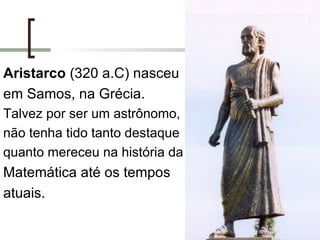 Aristarco  (320 a.C) nasceu em Samos, na Grécia. Talvez por ser um astrônomo, não tenha tido tanto destaque quanto mereceu na história da Matemática até os tempos atuais.  