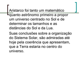 Aristarco foi tanto um matemático quanto astrônomo primeiro a propor um universo centrado no Sol e de determinar os tamanhos e as distâncias do Sol e da Lua.  Suas conclusões sobre a organização do Sistema Solar, são admiradas até hoje pela coerência que apresentam, que a Terra estaria no centro do universo. 