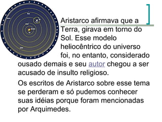   Aristarco afirmava que a   Terra, girava em torno do   Sol. Esse modelo     heliocêntrico do universo   foi, no entanto, considerado ousado demais e seu  autor  chegou a ser acusado de insulto religioso.  Os escritos de Aristarco sobre esse tema se perderam e só pudemos conhecer suas idéias porque foram mencionadas por Arquimedes.  