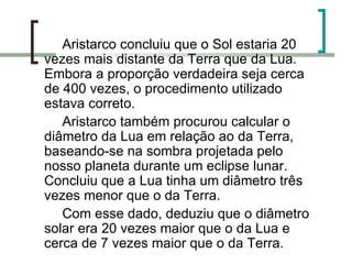 Aristarco concluiu que o Sol estaria 20 vezes mais distante da Terra que da Lua. Embora a proporção verdadeira seja cerca de 400 vezes, o procedimento utilizado estava correto.  Aristarco também procurou calcular o diâmetro da Lua em relação ao da Terra, baseando-se na sombra projetada pelo nosso planeta durante um eclipse lunar. Concluiu que a Lua tinha um diâmetro três vezes menor que o da Terra. Com esse dado, deduziu que o diâmetro solar era 20 vezes maior que o da Lua e cerca de 7 vezes maior que o da Terra.  