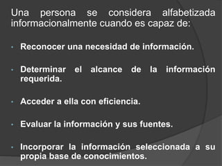 Una persona se considera alfabetizada
informacionalmente cuando es capaz de:
• Reconocer una necesidad de información.
• Determinar el alcance de la información
requerida.
• Acceder a ella con eficiencia.
• Evaluar la información y sus fuentes.
• Incorporar la información seleccionada a su
propia base de conocimientos.
 