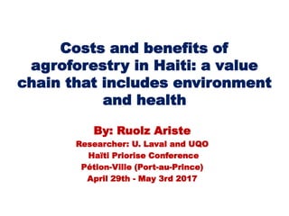 Costs and benefits of
agroforestry in Haiti: a value
chain that includes environment
and health
By: Ruolz Ariste
Researcher: U. Laval and UQO
Haïti Priorise Conference
Pétion-Ville (Port-au-Prince)
April 29th - May 3rd 2017
 