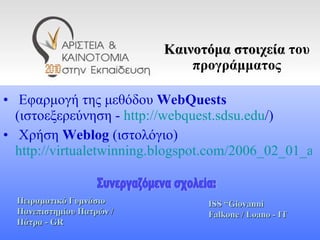 Καινοτόμα στοιχεία   του προγράμματος Εφαρμογή της μεθόδου  WebQuests  (ιστοεξερεύνηση -  http :// webquest . sdsu . edu / ) Χρήση  Weblog   (ιστολόγιο)   http://virtualetwinning.blogspot.com/2006_02_01_archive.html   Πειραματικό Γυμνάσιο Πανεπιστημίου Πατρών  /  Πάτρα -  GR ISS  “ Giovanni Falkone   / Loano - IT Συνεργαζόμενα σχολεία: 