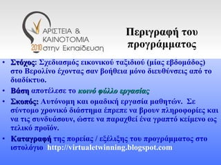 Περιγραφή  του προγράμματος Στόχος : Σχεδιασμός εικονικού ταξιδιού (μίας εβδομάδος) στο Βερολίνο έχοντας σαν βοήθεια μόνο διευθύνσεις από το διαδίκτυο.  Βάση  αποτέλεσε το  κοινό φύλλο εργασίας Σκοπός:  Αυτόνομη και ομαδική εργασία μαθητών.  Σε σύντομο χρονικό διάστημα έπρεπε να βρουν πληροφορίες και να τις συνδυάσουν, ώστε να παραχθεί ένα γραπτό κείμενο ως τελικό προϊόν.  Καταγραφή  της πορείας / εξέλιξης του προγράμματος στο ιστολόγιο  http://virtualetwinning.blogspot.com 
