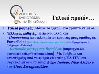 Τελικό προϊόν… Ιταλοί μαθητές :  Μόνον  το ζητούμενο γραπτό κείμενο. Έλληνες μαθητές : Κείμενο, αλλά και  -  Παρουσίαση  αποτελεσμάτων έρευνας μιας ομάδας σε  PowerPoint   ( http://http://gym-aei-patras.ach.sch.gr/  -> Προγράμματα > Πρόγραμμα  eTwinning) -  Δικτυακός χάρτης του Βερολίνου   ( http://gym-aei-patras.ach.sch.gr/berlinmap.htm ) :  Με βοήθεια και υποστήριξη από το τμήμα  elearning /ΕΑ ΙΤΥ και συγκεκριμένα από τους:  Δώρα Νούσια ,  Νίκο Αλεξάκη  και  Λίτσα Σωτηροπούλου   