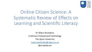 Online Citizen Science: A
Systematic Review of Effects on
Learning and Scientific Literacy
Dr Maria Aristeidou
Institute of Educational Technology
The Open University
maria.aristeidou@open.ac.uk
@aristeidoum
 