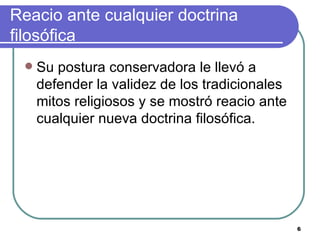 Reacio ante cualquier doctrina filosófica Su postura conservadora le llevó a defender la validez de los tradicionales mitos religiosos y se mostró reacio ante cualquier nueva doctrina filosófica.