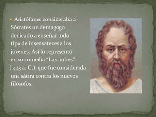  Aristófanes consideraba a
 Sócrates un demagogo
 dedicado a enseñar todo
 tipo de insensateces a los
 jóvenes. Así lo representó
 en su comedia “Las nubes”
( 423 a. C.), que fue considerada
 una sátira contra los nuevos
 filósofos.
 