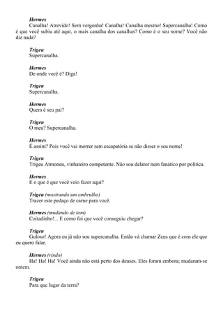 Hermes
Canalha! Atrevido! Sem vergonha! Canalha! Canalha mesmo! Supercanalha! Como
é que você subiu até aqui, o mais canalha dos canalhas? Como é o seu nome? Você não
diz nada?
Trigeu
Supercanalha.
Hermes
De onde você é? Diga!
Trigeu
Supercanalha.
Hermes
Quem é seu pai?
Trigeu
O meu? Supercanalha.
Hermes
É assim? Pois você vai morrer sem escapatória se não disser o seu nome!
Trigeu
Trigeu Atmoneu, vinhateiro competente. Não sou delator nem fanático por política.
Hermes
E o que é que você veio fazer aqui?
Trigeu (mostrando um embrulho)
Trazer este pedaço de carne para você.
Hermes (mudando de tom)
Coitadinho!... E como foi que você conseguiu chegar?
Trigeu
Guloso! Agora eu já não sou supercanalha. Então vá chamar Zeus que é com ele que
eu quero falar.
Hermes (rindo)
Ha! Ha! Ha! Você ainda não está perto dos deuses. Eles foram embora; mudaram-se
ontem.
Trigeu
Para que lugar da terra?
 