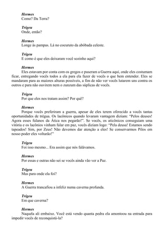 Hermes
Como? Da Terra?
Trigeu
Onde, então?
Hermes
Longe às pampas. Lá no cocuruto da abóbada celeste.
Trigeu
E como é que eles deixaram você sozinho aqui?
Hermes
Eles estavam por conta com os gregos e puseram a Guerra aqui, onde eles costumam
ficar, entregando vocês todos a ela para ela fazer de vocês o que bem entender. Eles se
mandaram para as maiores alturas possíveis, a fim de não ver vocês lutarem uns contra os
outros e para não ouvirem nem o zunzum das súplicas de vocês.
Trigeu
Por que eles nos tratam assim? Por quê?
Hermes
Porque vocês preferiram a guerra, apesar de eles terem oferecido a vocês tantas
oportunidades de trégua. Os lacônicos quando levaram vantagem diziam: “Pelos deuses!
Agora esses fulanos da Ática nos pegarão!”. Se vocês, os aticônicos conseguiam uma
vitória e os lacônios vinham falar em paz, vocês diziam logo: “Pela deusa! Estamos sendo
tapeados! Sim, por Zeus! Não devemos dar atenção a eles! Se conservarmos Pilos em
nosso poder eles voltarão!”
Trigeu
Foi isso mesmo... Era assim que nós falávamos.
Hermes
Por essas e outras não sei se vocês ainda vão ver a Paz.
Trigeu
Mas para onde ela foi?
Hermes
A Guerra trancafiou a infeliz numa caverna profunda.
Trigeu
Em que caverna?
Hermes
Naquela ali embaixo. Você está vendo quanta pedra ela amontoou na entrada para
impedir vocês de reconquistá-la?
 