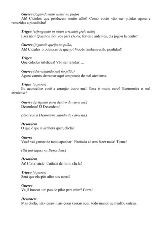 Guerra (jogando mais alhos no pilão)
Ah! Cidades que produzem muito alho! Como vocês vão ser piladas agora e
reduzidas a picadinho!
Trigeu (esfregando os olhos irritados pelo alho)
Essa não! Quantos motivos para choro, fortes e ardentes, ela jogou lá dentro!
Guerra (jogando queijo no pilão)
Ah! Cidades produtoras de queijo! Vocês também estão perdidas!
Trigeu
Que cidades infelizes! Vão ser raladas!...
Guerra (derramando mel no pilão)
Agora vamos derramar aqui um pouco de mel ateniense.
Trigeu (a parte)
Eu aconselho você a arranjar outro mel. Esse é muito caro! Economize o mel
ateniense!
Guerra (gritando para dentro da caverna.)
Desordem! Ó Desordem!
(Aparece a Desordem, saindo da caverna.)
Desordem
O que é que a senhora quer, chefa?
Guerra
Você vai gemer de tanto apanhar! Plantada aí sem fazer nada! Tome!
(Dá uns tapas na Desordem.)
Desordem
Ai! Como arde! Coitada de mim, chefa!
Trigeu (à parte)
Será que ela pôs alho nos tapas?
Guerra
Vá já buscar um pau de pilar para mim! Corra!
Desordem
Mas chefa, não temos mais essas coisas aqui; todo mundo se mudou ontem.
 